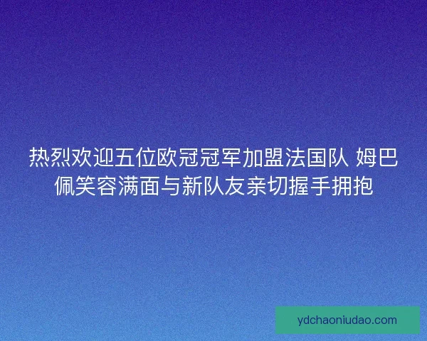 热烈欢迎五位欧冠冠军加盟法国队 姆巴佩笑容满面与新队友亲切握手拥抱