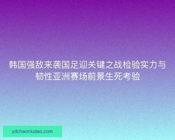 韩国强敌来袭国足迎关键之战检验实力与韧性亚洲赛场前景生死考验