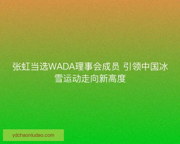 张虹当选WADA理事会成员 引领中国冰雪运动走向新高度